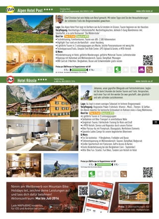 Nimm am Wettbewerb von Mountain Bike
Holidays teil, zeichne deine Leistungen auf
und lass dich dafür belohnen!
Aktionszeitraum: Mai bis Juli 2016
Lade MAPtoBIKE kostenlos
für iOS und Android herunter.
Preis: 3 Übernachtungen für
2 Personen inkl. Halbpension
www.mtb-hotel.atAlpen Hotel Post 3333 Christian Reich
A-6883 Au im Bregenzerwald, 0043 (0)5515 / 4103
Inkl. 3/4 Pension - Verschiedene Zimmerkategorien, Preis auf Anfrage
Preise pro ÜN/Person im Doppelzimmer mit HP
€ 73,– € 116,–
Chef Christian hat sein Hobby zum Beruf gemacht. Mit vielen Tipps sind Sie den Herausforderungen
der schönsten Trails des Bregenzerwaldes gewachsen.
Lage: Das Alpen Hotel Post liegt im Dorfkern von Au  trotzdem im Grünen, Touren beginnen vor der Haustüre
Verpflegung: Reichhaltiges Frühstücksbuffet, Nachmittagskuchen, delikate 5-Gang Abendmenüs inkl.
Salatbuffet, à la carte Restaurant “Die Wälderstube”
Best for
•Techniktraining, Familientouren, Touren von 400- 2.500 Höhenmetern
•Highlight-Tour rund um die Kanisfluh - unser Hausberg
•6 geführte Touren in 2 Leistungsgruppen pro Woche, leichte Panoramatouren mit wenig Hm
•Technikparcours/Trails, Simplon Test Ride Center, GPS-Upload  Geräte, e-MTB-Verleih
 More:
•Kinderbetreuung im Hotel, geführte Wanderungen, geführte Motorrad-Touren, Leihmotorräder
•Alpenspa mit Hallenbad und Wellnessbereich, Sauna, Dampfbad, Massagen
•BW-Card ab 3 Nächten: Bergbahnen, Busse und Schwimmbäder gratis nutzen
Tour  Trail Easy  e-MTB Freeride  Parks
www.roessle-au.atHotel Rössle 3333 Familie Simma
A-6883 Au, 0043 (0)5515 / 2216
Tolle Packages finden Sie auf unserer Website!
Preise pro ÜN/Person im Doppelzimmer mit HP
€ 72,– € 92,–
Johannes, unser geprüfter Bikeguide und Fahrtechniktrainer, beglei-
tet Sie beim Erkunden der besten Touren und Trails. Versprochen,
nach einer Tour mit ihm werden Sie zwar geschafft, aber glücklich
und sehr zufrieden zurückkommen.
Lage: Au liegt in einem sonnigen Talkessel im hinteren Bregenzerwald.
Verpflegung: Regionales Power-Frühstück: Vitamin-, Müsli-, Themen-  Saftbar.
Am Abend erwarten Sie heimische Schmankerl im Rahmen eines 4-Gang Wahlmenüs.
Best for
•6 geführte Touren in 3 Leistungsgruppen
•Seilbahnen mit Bike-Transport in unmittelbarer Nähe
•Singletrail-Touren, Fahrtechnik-Training für Klein und Groß
•e-MTB-Verleih, Service und Reparatur durch unsere Partner
•Bike-Parcour-Au mit Pumptrack, Übungsplatz, Northshore Elements
•Spezielle Ladies Camps für unsere begeisterten Bikerinnen
 More:
•Für Sie kostenlos - 9 Bergbahnen, Freibäder und Busse 
•Tiefenentspannung im Wellnessbereich: Saunen, Dampfbad, Bodyscrub
•Großer Sportlertisch mit Flatscreen, GoPro Access  Karten
•Gratis Kinderbetreuung bei den Bergbahnen (Juni - September)
•After Bike Fun: Scooter, Fun Bikes, Tandem zum Verleih im Hotel
Tour  Trail Easy  e-MTB Freeride  Parks
77
 
