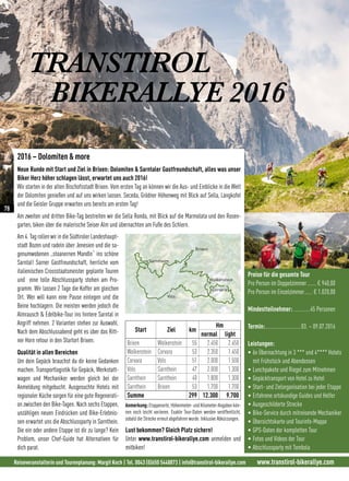 Reiseveranstalterin und Tourenplanung: Margit Koch | Tel. 0043 (0)650 5448873 | info@transtirol-bikerallye.com www.transtirol-bikerallye.com
TRANSTIROL
BIKERALLYE 2016
2016 – Dolomiten  more
Neue Runde mit Start und Ziel in Brixen: Dolomiten  Sarntaler Gastfreundschaft, alles was unser
Biker Herz höher schlagen lässt, erwartet uns auch 2016!
Wir starten in der alten Bischofsstadt Brixen. Vom ersten Tag an können wir die Aus- und Einblicke in die Welt
der Dolomiten genießen und auf uns wirken lassen. Seceda, Grödner Höhenweg mit Blick auf Sella, Langkofel
und die Geisler Gruppe erwarten uns bereits am ersten Tag!
Am zweiten und dritten Bike-Tag bestreiten wir die Sella Ronda, mit Blick auf die Marmolata und den Rosen-
garten, biken über die malerische Seiser Alm und übernachten am Fuße des Schlern.
Start Ziel km
Hm
normal light
Brixen Wolkenstein 55 2.450 2.450
Wolkenstein Corvara 53 2.350 1.450
Corvara Völs 51 2.000 1.500
Völs Sarnthein 47 2.000 1.300
Sarnthein Sarnthein 40 1.800 1.300
Sarnthein Brixen 53 1.700 1.700
Summe 299 12.300 9.700
Lust bekommen? Gleich Platz sichern!
Unter www.transtirol-bikerallye.com anmelden und
mitbiken!
Anmerkung:Etappenorte, Höhenmeter- und Kilometer-Angaben kön-
nen noch leicht variieren. Exakte Tour-Daten werden veröffentlicht,
sobald die Strecke erneut abgefahren wurde. Inklusive Abkürzungen.
Am 4. Tag rollen wir in die Südtiroler Landeshaupt-
stadt Bozen und radeln über Jenesien und die sa-
genumwobenen „stoanernen Mandln“ ins schöne
Sarntal! Sarner Gastfreundschaft, herrliche vom
italienischen Crossstaatsmeister geplante Touren
und eine tolle Abschlussparty stehen am Pro-
gramm. Wir lassen 2 Tage die Koffer am gleichen
Ort. Wer will kann eine Pause einlegen und die
Beine hochlagern. Die meisten werden jedoch die
Almrausch  Edelbike-Tour ins hintere Sarntal in
Angriff nehmen. 2 Varianten stehen zur Auswahl.
Nach dem Abschlussabend geht es über das Ritt-
ner Horn retour in den Startort Brixen.
Qualität in allen Bereichen
Um dein Gepäck brauchst du dir keine Gedanken
machen. Transportlogistik für Gepäck, Werkstatt-
wagen und Mechaniker werden gleich bei der
Anmeldung mitgebucht. Ausgesuchte Hotels mit
regionaler Küche sorgen für eine gute Regenerati-
on zwischen den Bike-Tagen. Nach sechs Etappen,
unzähligen neuen Eindrücken und Bike-Erlebnis-
sen erwartet uns die Abschlussparty in Sarnthein.
Die ein oder andere Etappe ist dir zu lange? Kein
Problem, unser Chef-Guide hat Alternativen für
dich parat.
Völs
Wolkenstein
Corvara
Brixen
Sarntheim
Preise für die gesamte Tour
Pro Person im Doppelzimmer.......€ 940,00
Pro Person im Einzelzimmer...... € 1.020,00
Mindestteilnehmer: ............45 Personen
Termin:..........................03. – 09.07.2016
Leistungen:
• 6x Übernachtung in 3 *** und 4**** Hotels
mit Frühstück und Abendessen
• Lunchpakete und Riegel zum Mitnehmen
• Gepäcktransport von Hotel zu Hotel
• Start- und Zielorganisation bei jeder Etappe
• Erfahrene ortskundige Guides und Helfer
• Ausgeschilderte Strecke
• Bike-Service durch mitreisende Mechaniker
• Übersichtskarte und Tourinfo-Mappe
• GPS-Daten der kompletten Tour
• Fotos und Videos der Tour
• Abschlussparty mit Tombola
78
 