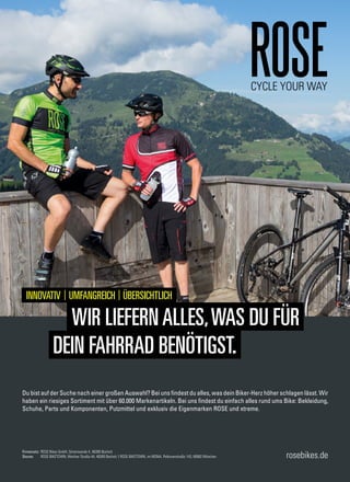 Firmensitz: ROSE Bikes GmbH, Schersweide 4, 46395 Bocholt
Stores: ROSE BIKETOWN, Werther Straße 44, 46395 Bocholt I ROSE BIKETOWN, im MONA, Pelkovenstraße 143, 80992 München rosebikes.de
INNOVATIV l UMFANGREICH l ÜBERSICHTLICH
WIR LIEFERNALLES,WAS DU FÜR
DEIN FAHRRAD BENÖTIGST.
te/weiß
Du bist auf der Suche nach einer großen Auswahl? Bei uns findest du alles, was dein Biker-Herz höher schlagen lässt. Wir
haben ein riesiges Sortiment mit über 60.000 Markenartikeln. Bei uns findest du einfach alles rund ums Bike: Bekleidung,
Schuhe, Parts und Komponenten, Putzmittel und exklusiv die Eigenmarken ROSE und xtreme.
 