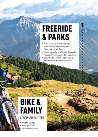 FREERIDE
 PARKS•	Mindestens 5 Trails und Seil-
	 bahnen und/oder mind. ein
	 Bikepark in der Region
•	Mindestens 3x pro Woche Freeride-
	 Programm mit geprüften Coaches
•	Verleih von Freeride-Bikes und
	 Protektoren, Partnerwerkstatt
BIKE 
FAMILY
GEMEINSAM AUF TOUR
• Kinder-Camps
• Family on Tour
• Kinderbetreuung
 