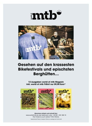 Brandneu 650B+
11 ScheiBenBremSen
Borderline
Top Trail im Süden
roSa!? waS
Bikerinnen wollen
05.15
D5,80Euro
A6,40Euro
LUX6,40Euro
CH10,50CHF
AUSGABE05.20157Fullys·8Hardtails·Cubestereo27,5“oder29“?·borderlineFreiburG·swissepiC·11sCHeibenbremsen
mounTainBikemagazin
d a S
i S T
m T B
06.15
D5,80Euro
A6,40Euro
LUX6,40Euro
CH10,50CHF
AUSGABE06.2015TrAiLbikes·TrAiLHeLme·seAOTTer·sCHOTTLAnD·sCHLADming·TrAiLwOrk·DHwOrLDCUP·DAVOs
mountainbikemagazin
11 trailbikes im test
19 enduro/trailhelme
trailspass
in schladming/a
dh World cup
inside sea otter
s c h o t t l a n d
i s l e o f s k y e
07.15
D5,80Euro
A6,40Euro
LUX6,40Euro
CH10,50CHF
AUSGABE07.20159EnDUrobikEs·12LAUfräDEr·MobiLitätMitbikE·ApEnnin·JAMAiCA·VoMrEisEnLEbEn·fEstiVALorgAnisAtion
mountainbikemagazin
12 Laufräder
mobiLität mit bike
reise
apennin  Jamaica
interview
vom reisen Leben
e n d u r o
b i k e s
i m t e s t
Gesehen auf den krassesten
Bikefestivals und epischsten
Berghütten…
12 Ausgaben world of mtb Magazin
inkl. world of mtb T-Shirt nur 59,90 Euro*
Abonniere einfach und schnell hier:
www.worldofmtb.de oder telefonisch unter: +49 991 / 991 380 19
Hier findest du auch weitere T-Shirt Motive.
*abweichende Preise im Ausland, Prämie nur solange der Vorrat reicht
 