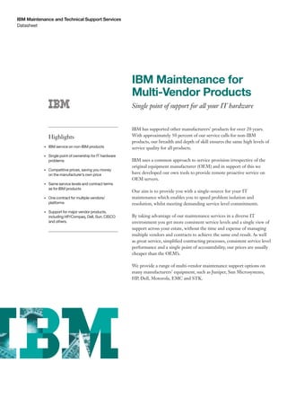 IBM Maintenance and Technical Support Services
Datasheet




                                                             IBM Maintenance for
                                                             Multi-Vendor Products
                                                             Single point of support for all your IT hardware


                                                             IBM has supported other manufacturers’ products for over 20 years.
                Highlights                                   With approximately 50 percent of our service calls for non-IBM
                                                             products, our breadth and depth of skill ensures the same high levels of
           •	   IBM	service	on	non-IBM	products              service quality for all products.
           •	   Single	point	of	ownership	for	IT	hardware	
                problems                                     IBM uses a common approach to service provision irrespective of the
                                                             original equipment manufacturer (OEM) and in support of this we
           •	   Competitive	prices,	saving	you	money		
                on	the	manufacturer’s	own	price              have developed our own tools to provide remote proactive service on
                                                             OEM servers.
           •	   Same	service	levels	and	contract	terms		
                as	for	IBM	products
                                                             Our aim is to provide you with a single-source for your IT
           •	   One	contract	for	multiple	vendors/           maintenance which enables you to speed problem isolation and
                platforms                                    resolution, whilst meeting demanding service level commitments.
           •	   Support	for	major	vendor	products,	
                including	HP/Compaq,	Dell,	Sun,	CisCo	       By taking advantage of our maintenance services in a diverse IT
                and	others.                                  environment you get more consistent service levels and a single view of
                                                             support across your estate, without the time and expense of managing
                                                             multiple vendors and contracts to achieve the same end result. As well
                                                             as great service, simplified contracting processes, consistent service level
                                                             performance and a single point of accountability, our prices are usually
                                                             cheaper than the OEM’s.

                                                             We provide a range of multi-vendor maintenance support options on
                                                             many manufacturers’ equipment, such as Juniper, Sun Microsystems,
                                                             HP, Dell, Motorola, EMC and STK.
 
