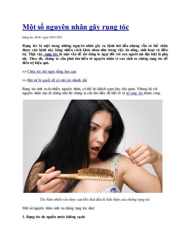 Một số nguyên nhân gây rụng tóc
Đăng lúc 20:48 ngày 28/07/2013
Rụng tóc là một trong những nguyên nhân gây ra bệnh hói đầu nhưng vẫn có thể chữa
được căn bệnh này bằng nhiều cách khác nhau như trong việc ăn uống, sinh hoạt và điều
trị. Thật vậy, rụng tóc là một vấn đề rất đáng lo ngại đối với con người mà đặc biệt là phụ
nữ. Theo đó, chúng ta cần phải tìm hiểu rõ nguyên nhân vì sao sinh ra chứng rụng tóc để
điều trị hiệu quả.
>> Chữa tóc chẻ ngọn bằng hoa quả
>> Bật mí bí quyết để có mái tóc nhanh dài
Rụng tóc sinh ra do nhiều nguyên nhân, có thể do khách quan hay chủ quan. Nhưng dù với
nguyên nhân nào đi chăng nữa thì chúng ta cần tìm hiểu để biết rõ và trị rụng tóc thành công.
Tóc bám nhiều vào lược sau khi chải đầu là biểu hiện của chứng rụng tóc
Một số nguyên nhân sinh ra chứng rụng tóc như:
1. Rụng tóc do nguồn nước không sạch:
 
