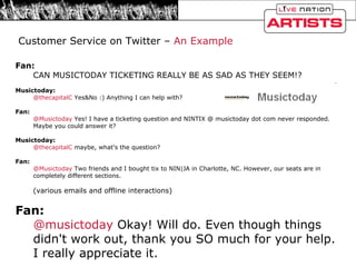 Fan: CAN MUSICTODAY TICKETING REALLY BE AS SAD AS THEY SEEM!?  Musictoday: @thecapitalC  Yes&No :) Anything I can help with?  Fan: @Musictoday  Yes! I have a ticketing question and NINTIX @ musictoday dot com never responded. Maybe you could answer it?  Musictoday: @thecapitalC  maybe, what's the question?  Fan: @Musictoday  Two friends and I bought tix to NIN|JA in Charlotte, NC. However, our seats are in completely different sections.  (various emails and offline interactions)  Fan: @musictoday  Okay! Will do. Even though things didn't work out, thank you SO much for your help. I really appreciate it. Customer Service on Twitter –  An Example 