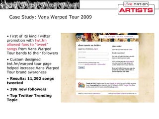 Case Study: Vans Warped Tour 2009 First of its kind Twitter promotion with  twt.fm allowed fans to “tweet” songs  from Vans Warped Tour bands to their followers Custom designed twt.fm/warped tour page helped increase Vans Warped Tour brand awareness Results: 11,292 songs tweeted 39k new followers Top Twitter Trending Topic  