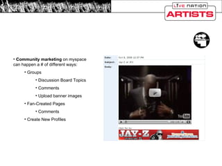 Myspace Community Marketing Community marketing  on myspace can happen a # of different ways: Groups Discussion Board Topics Comments Upload banner images Fan-Created Pages Comments Create New Profiles 