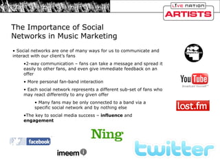 The Importance of Social Networks in Music Marketing  Social networks are one of many ways for us to communicate and interact with our client’s fans 2-way communication – fans can take a message and spread it easily to other fans, and even give immediate feedback on an offer More personal fan-band interaction Each social network represents a different sub-set of fans who may react differently to any given offer Many fans may be only connected to a band via a specific social network and by nothing else The key to social media success –  influence  and  engagement 