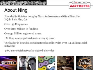 Founded in October 2005 by Marc Andreessen and Gina Bianchini HQ in Palo Alto, CA Over 145 Employees Over $120 Million in funding Over 32 Million registered users 1 Million new registered users every 13 days The leader in branded social networks online with over 1.4 Million social networks 4500 new social networks created every day About Ning 