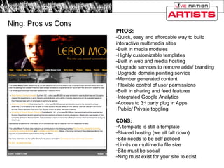 Ning: Pros vs Cons PROS: Quick, easy and affordable way to build interactive multimedia sites Built in media modules Highly customizable templates Built in web and media hosting Upgrade services to remove adds/ branding Upgrade domain pointing service Member generated content Flexible control of user permissions Built in sharing and feed features Integrated Google Analytics Access to 3 rd  party plug in Apps Public/ Private toggling  CONS: A template is still a template Shared hosting (we all fall down) Site needs to be self policed Limits on multimedia file size Site must be social Ning must exist for your site to exist 