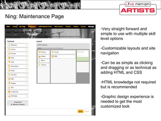 Ning: Maintenance Page Very straight forward and simple to use with multiple skill level options Customizable layouts and site navigation Can be as simple as clicking and dragging or as technical as adding HTML and CSS HTML knowledge not required but is recommended Graphic design experience is needed to get the most customized look 