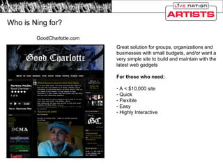 Who is Ning for? GoodCharlotte.com Great solution for groups, organizations and businesses with small budgets, and/or want a very simple site to build and maintain with the latest web gadgets For those who need: A < $10,000 site Quick Flexible Easy Highly Interactive 