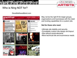 Who is Ning NOT for? DaveMatthewsBand.com May not be the right fit for larger groups, organizations and businesses with the need and funding capabilities for a custom site. Not for those who need: Ultimate site stability and security Completely custom site design and layout Site without social elements More technical site and ecommerce needs 