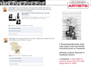 Musictoday/Bravado artist Lady Gaga is the top female recording artist on Facebook Weekly product featured in Facebook stream Facebook =  top traffic & revenue source for the Lady Gaga store in 2009 