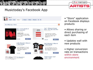 Musictoday’s Facebook App “ Store” application on Facebook displays products Allows sharing or direct purchasing of each item Updates wall with new products Higher conversion rate on transactions  within store environment 