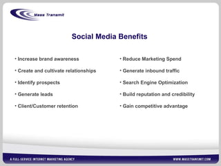 Social Media Benefits Increase brand awareness Create and cultivate relationships Identify prospects Generate leads Client/Customer retention Reduce Marketing Spend Generate inbound traffic Search Engine Optimization Build reputation and credibility Gain competitive advantage 