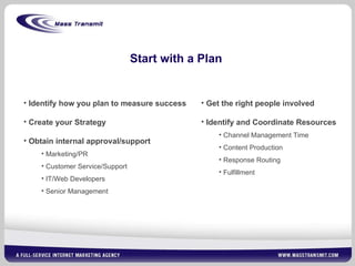 Start with a Plan Get the right people involved Identify and Coordinate Resources Channel Management Time Content Production Response Routing Fulfillment Identify how you plan to measure success  Create your Strategy Obtain internal approval/support Marketing/PR Customer Service/Support IT/Web Developers Senior Management 