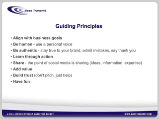 Guiding Principles Align with business goals Be human  - use a personal voice Be authentic  - stay true to your brand, admit mistakes, say thank you Learn through action Share  - the point of social media is sharing (ideas, information, expertise) Add value Build trust  (don’t pitch, just help) Have fun 