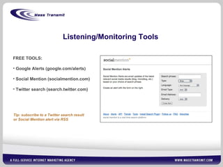 Listening/Monitoring Tools FREE TOOLS: Google Alerts (google.com/alerts) Social Mention (socialmention.com)  Twitter search (search.twitter.com) Tip: subscribe to a Twitter search result  or Social Mention alert via RSS 