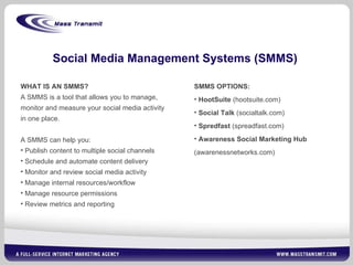 Social Media Management Systems (SMMS) WHAT IS AN SMMS? A SMMS is a tool that allows you to manage, monitor and measure your social media activity in one place. A SMMS can help you: Publish content to multiple social channels Schedule and automate content delivery Monitor and review social media activity Manage internal resources/workflow Manage resource permissions Review metrics and reporting SMMS OPTIONS: HootSuite  (hootsuite.com) Social Talk  (socialtalk.com) Spredfast  (spreadfast.com) Awareness Social Marketing Hub  (awarenessnetworks.com) 
