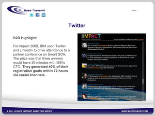 Twitter B2B Highlight: For impact 2009, IBM used Twitter and LinkedIn to drive attendance to a partner conference on Smart SOA. The prize was that three winners would have 30 minutes with IBM’s CTO.  They generated 40% of their registration goals within 72 hours via social channels. 
