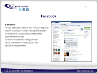 Facebook BENEFITS : Huge, dedicated audience that checks in regularly When content goes viral it has significant reach Confirm your key audience and strengthen customer relationships Great environment to build your brand Easy channel for feedback (likes) and conversation (comments) 