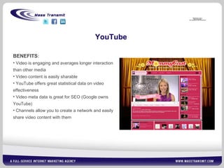 YouTube BENEFITS : Video is engaging and averages longer interaction than other media Video content is easily sharable YouTube offers great statistical data on video effectiveness Video meta data is great for SEO (Google owns YouTube) Channels allow you to create a network and easily share video content with them 