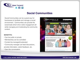 Social Communities Social Communities can be a great way for businesses to facilitate and manage a social environment.  Communities can provide the social tools which drive visitor engagement all while managing and moderating the community content.   BENEFITS: Can be public or private Membership can be controlled Content be managed/moderated Community manager can lead discussions, provide information, solicit feedback, etc. Own the conversation 