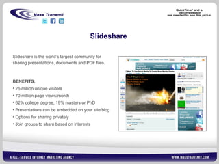 Slideshare Slideshare is the world’s largest community for sharing presentations, documents and PDF files.   BENEFITS: 25 million unique visitors 70 million page views/month 62% college degree, 19% masters or PhD Presentations can be embedded on your site/blog Options for sharing privately Join groups to share based on interests 