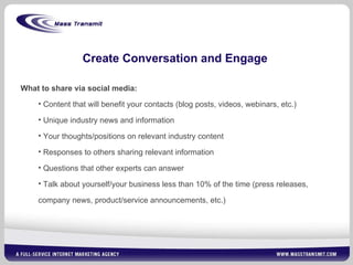Create Conversation and Engage What to share via social media: Content that will benefit your contacts (blog posts, videos, webinars, etc.) Unique industry news and information Your thoughts/positions on relevant industry content Responses to others sharing relevant information Questions that other experts can answer Talk about yourself/your business less than 10% of the time (press releases, company news, product/service announcements, etc.) 