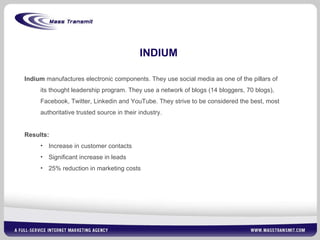 INDIUM Indium  manufactures electronic components. They use social media as one of the pillars of its thought leadership program. They use a network of blogs (14 bloggers, 70 blogs), Facebook, Twitter, Linkedin and YouTube. They strive to be considered the best, most authoritative trusted source in their industry. Results:  Increase in customer contacts Significant increase in leads 25% reduction in marketing costs 