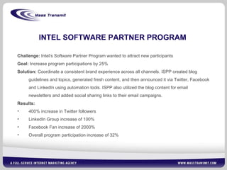 INTEL SOFTWARE PARTNER PROGRAM Challenge:  Intel’s Software Partner Program wanted to attract new participants Goal:  Increase program participations by 25% Solution:  Coordinate a consistent brand experience across all channels. ISPP created blog guidelines and topics, generated fresh content, and then announced it via Twitter, Facebook and LinkedIn using automation tools. ISPP also utilized the blog content for email newsletters and added social sharing links to their email campaigns.   Results:  400% increase in Twitter followers LinkedIn Group increase of 100% Facebook Fan increase of 2000% Overall program participation increase of 32% 