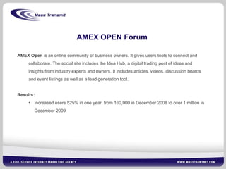 AMEX OPEN Forum AMEX Open  is an online community of business owners. It gives users tools to connect and collaborate. The social site includes the Idea Hub, a digital trading post of ideas and insights from industry experts and owners. It includes articles, videos, discussion boards and event listings as well as a lead generation tool. Results:  Increased users 525% in one year, from 160,000 in December 2008 to over 1 million in December 2009 