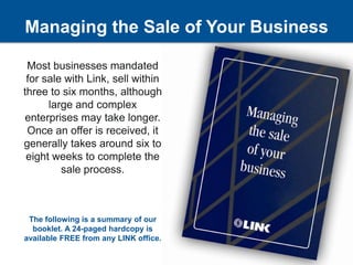Managing the Sale of Your Business Most businesses mandated for sale with Link, sell within three to six months, although large and complex enterprises may take longer.  Once an offer is received, it generally takes around six to eight weeks to complete the sale process. The following is a summary of our booklet. A 24-paged hardcopy is available FREE from any LINK office. 