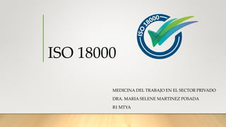 ISO 18000
MEDICINA DEL TRABAJO EN EL SECTOR PRIVADO
DRA. MARIA SELENE MARTINEZ POSADA
R1 MTYA
 