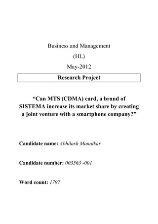 Business and Management
(HL)
May-2012
Research Project
“Can MTS (CDMA) card, a brand of
SISTEMA increase its market share by creating
a joint venture with a smartphone company?”
Candidate name: Abhilash Manatkar
Candidate number: 003563 -001
Word count: 1797
 
