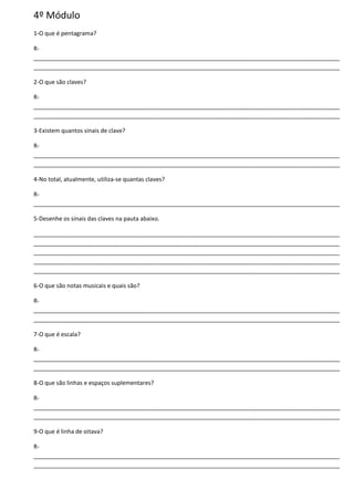 4º Módulo
1-O que é pentagrama?
R-
______________________________________________________________________________________________
______________________________________________________________________________________________
2-O que são claves?
R-
______________________________________________________________________________________________
______________________________________________________________________________________________
3-Existem quantos sinais de clave?
R-
______________________________________________________________________________________________
______________________________________________________________________________________________
4-No total, atualmente, utiliza-se quantas claves?
R-
______________________________________________________________________________________________
5-Desenhe os sinais das claves na pauta abaixo.
______________________________________________________________________________________________
______________________________________________________________________________________________
______________________________________________________________________________________________
______________________________________________________________________________________________
______________________________________________________________________________________________
6-O que são notas musicais e quais são?
R-
______________________________________________________________________________________________
______________________________________________________________________________________________
7-O que é escala?
R-
______________________________________________________________________________________________
______________________________________________________________________________________________
8-O que são linhas e espaços suplementares?
R-
______________________________________________________________________________________________
______________________________________________________________________________________________
9-O que é linha de oitava?
R-
______________________________________________________________________________________________
______________________________________________________________________________________________
 