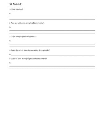 5º Módulo
1-O que é solfejo?
R-
______________________________________________________________________________________________
______________________________________________________________________________________________
2-Para que utilizamos a respiração em música?
R-
______________________________________________________________________________________________
______________________________________________________________________________________________
3-O que é respiração diafragmática?
R-
______________________________________________________________________________________________
______________________________________________________________________________________________
4-Quais são as três fases dos exercícios de respiração?
R-____________________________________________________________________________________________
5-Quais os tipos de respiração usamos no hinário?
R-
______________________________________________________________________________________________
______________________________________________________________________________________________
 