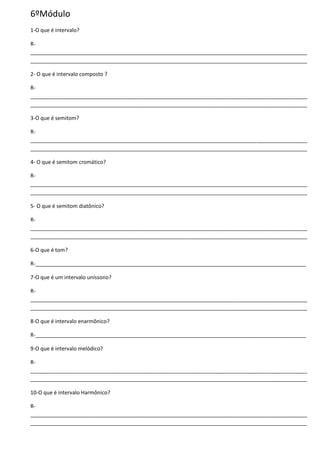 6ºMódulo
1-O que é intervalo?
R-
______________________________________________________________________________________________
______________________________________________________________________________________________
2- O que é intervalo composto ?
R-
______________________________________________________________________________________________
______________________________________________________________________________________________
3-O que é semitom?
R-
______________________________________________________________________________________________
______________________________________________________________________________________________
4- O que é semitom cromático?
R-
______________________________________________________________________________________________
______________________________________________________________________________________________
5- O que é semitom diatônico?
R-
______________________________________________________________________________________________
______________________________________________________________________________________________
6-O que é tom?
R-____________________________________________________________________________________________
7-O que é um intervalo uníssono?
R-
______________________________________________________________________________________________
______________________________________________________________________________________________
8-O que é intervalo enarmônico?
R-____________________________________________________________________________________________
9-O que é intervalo melódico?
R-
______________________________________________________________________________________________
______________________________________________________________________________________________
10-O que é intervalo Harmônico?
R-
______________________________________________________________________________________________
______________________________________________________________________________________________
 