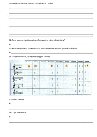 11- Nas pautas abaixo de exemplo das questões nº 1 a nº10.
______________________________________________________________________________________________
______________________________________________________________________________________________
______________________________________________________________________________________________
______________________________________________________________________________________________
______________________________________________________________________________________________
______________________________________________________________________________________________
______________________________________________________________________________________________
______________________________________________________________________________________________
______________________________________________________________________________________________
______________________________________________________________________________________________
12- Como podemos classificar os intervalos quanto ao número de semitons?
R-____________________________________________________________________________________________
13-Na música oriental os intervalos podem ser menores que o semitom.Como são chamados?
R-____________________________________________________________________________________________
14-Analise os intervalos, assinalando as opções corretas:
15- o que é melodia?
R-
______________________________________________________________________________________________
______________________________________________________________________________________________
16- O que é harmonia?
R-
______________________________________________________________________________________________
______________________________________________________________________________________________
 
