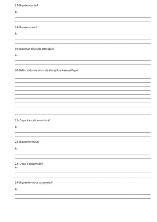 17-O que é acorde?
R-
______________________________________________________________________________________________
______________________________________________________________________________________________
18-O que é arpejo?
R-
______________________________________________________________________________________________
______________________________________________________________________________________________
19-O que são sinais de alteração?
R-
______________________________________________________________________________________________
______________________________________________________________________________________________
20-Defina todos os sinais de alteração e exemplifique.
______________________________________________________________________________________________
______________________________________________________________________________________________
______________________________________________________________________________________________
______________________________________________________________________________________________
______________________________________________________________________________________________
______________________________________________________________________________________________
______________________________________________________________________________________________
______________________________________________________________________________________________
______________________________________________________________________________________________
______________________________________________________________________________________________
21- O que é escala cromática?
R-
______________________________________________________________________________________________
______________________________________________________________________________________________
22-O que é fermata?
R-
______________________________________________________________________________________________
______________________________________________________________________________________________
23- O que é suspensão?
R-
______________________________________________________________________________________________
______________________________________________________________________________________________
24-O que é fermata suspensiva?
R-
______________________________________________________________________________________________
______________________________________________________________________________________________
 