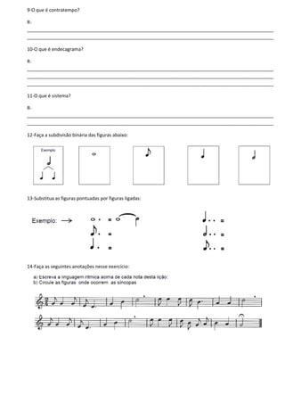 9-O que é contratempo?
R-
______________________________________________________________________________________________
______________________________________________________________________________________________
10-O que é endecagrama?
R-
______________________________________________________________________________________________
______________________________________________________________________________________________
______________________________________________________________________________________________
11-O que é sistema?
R-
______________________________________________________________________________________________
______________________________________________________________________________________________
12-Faça a subdivisão binária das figuras abaixo:
13-Substitua as figuras pontuadas por figuras ligadas:
14-Faça as seguintes anotações nesse exercício:
 