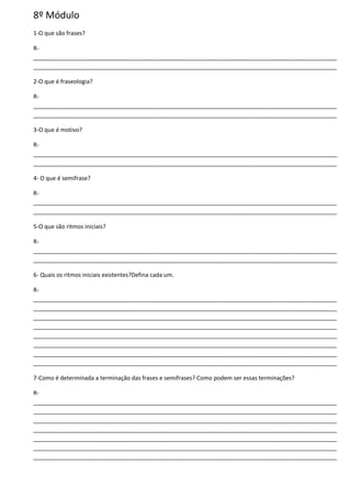 8º Módulo
1-O que são frases?
R-
______________________________________________________________________________________________
______________________________________________________________________________________________
2-O que é fraseologia?
R-
______________________________________________________________________________________________
______________________________________________________________________________________________
3-O que é motivo?
R-
______________________________________________________________________________________________
______________________________________________________________________________________________
4- O que é semifrase?
R-
______________________________________________________________________________________________
______________________________________________________________________________________________
5-O que são ritmos iniciais?
R-
______________________________________________________________________________________________
______________________________________________________________________________________________
6- Quais os ritmos iniciais existentes?Defina cada um.
R-
______________________________________________________________________________________________
______________________________________________________________________________________________
______________________________________________________________________________________________
______________________________________________________________________________________________
______________________________________________________________________________________________
______________________________________________________________________________________________
______________________________________________________________________________________________
______________________________________________________________________________________________
7-Como é determinada a terminação das frases e semifrases? Como podem ser essas terminações?
R-
______________________________________________________________________________________________
______________________________________________________________________________________________
______________________________________________________________________________________________
______________________________________________________________________________________________
______________________________________________________________________________________________
______________________________________________________________________________________________
______________________________________________________________________________________________
 