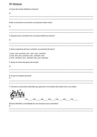 9º Módulo
1-O que são escalas diatônicas maiores?
R-
______________________________________________________________________________________________
______________________________________________________________________________________________
Onde se encontram os semitons na escala do modo maior?
R-
______________________________________________________________________________________________
______________________________________________________________________________________________
3- Quantos tons e semitons tem as escalas diatônicas maiores?
R-
______________________________________________________________________________________________
______________________________________________________________________________________________
4- Qual a sequência de tons e semitons na escala de dó maior?
( ) tom , tom, semitom, tom , tom , tom , semitom
( ) tom, tom, tom, semitom, tom , semitom, tom
( ) tom , semitom, tom , semitom, tom, tom, semitom
5- Quais os nomes dos graus das escalas:
R-
______________________________________________________________________________________________
______________________________________________________________________________________________
6- O que é armadura de clave?
R-
______________________________________________________________________________________________
______________________________________________________________________________________________
7- Escreva os nomes dos sustenidos que aparecem na armadura de acordo com a sua ordem.
1º# _____ 2º# _____ 3º#_____ 4º#_____ 5º#_____ 6º#_____ 7º# _____
8-Como identificar a tonalidade de uma armadura com sustenidos?
R-
______________________________________________________________________________________________
______________________________________________________________________________________________
 