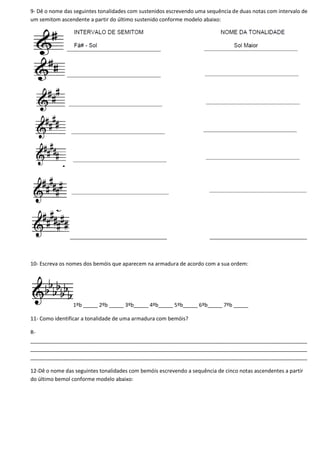 9- Dê o nome das seguintes tonalidades com sustenidos escrevendo uma sequência de duas notas com intervalo de
um semitom ascendente a partir do último sustenido conforme modelo abaixo:
_________________________________ _________________________________
10- Escreva os nomes dos bemóis que aparecem na armadura de acordo com a sua ordem:
1ºb _____ 2ºb _____ 3ºb_____ 4ºb_____ 5ºb_____ 6ºb_____ 7ºb _____
11- Como identificar a tonalidade de uma armadura com bemóis?
R-
______________________________________________________________________________________________
______________________________________________________________________________________________
______________________________________________________________________________________________
12-Dê o nome das seguintes tonalidades com bemóis escrevendo a sequência de cinco notas ascendentes a partir
do último bemol conforme modelo abaixo:
 