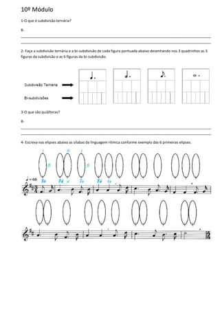 10º Módulo
1-O que é subdivisão ternária?
R-
______________________________________________________________________________________________
______________________________________________________________________________________________
2- Faça a subdivisão ternária e a bi-subdivisão de cada figura pontuada abaixo desenhando nos 3 quadrinhos as 3
figuras da subdivisão e as 6 figuras da bi-subdivisão.
3-O que são quiálteras?
R-
______________________________________________________________________________________________
______________________________________________________________________________________________
4- Escreva nas elipses abaixo as sílabas da linguagem rítmica conforme exemplo das 6 primeiras elipses.
 