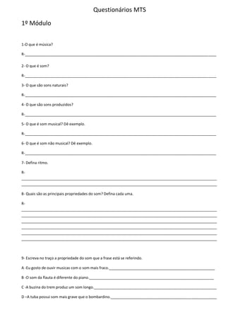 Questionários MTS
1º Módulo
1-O que é música?
R-____________________________________________________________________________________________
2- O que é som?
R-____________________________________________________________________________________________
3- O que são sons naturais?
R-____________________________________________________________________________________________
4- O que são sons produzidos?
R-____________________________________________________________________________________________
5- O que é som musical? Dê exemplo.
R-____________________________________________________________________________________________
6- O que é som não musical? Dê exemplo.
R-____________________________________________________________________________________________
7- Defina ritmo.
R-
______________________________________________________________________________________________
______________________________________________________________________________________________
8- Quais são as principais propriedades do som? Defina cada uma.
R-
______________________________________________________________________________________________
______________________________________________________________________________________________
______________________________________________________________________________________________
______________________________________________________________________________________________
______________________________________________________________________________________________
______________________________________________________________________________________________
9- Escreva no traço a propriedade do som que a frase está se referindo.
A -Eu gosto de ouvir musicas com o som mais fraco.___________________________________________________
B -O som da flauta é diferente do piano.____________________________________________________________
C -A buzina do trem produz um som longo.___________________________________________________________
D –A tuba possui som mais grave que o bombardino.___________________________________________________
 