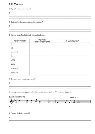 11º Módulo
1-O que é andamento musical?
R-
______________________________________________________________________________________________
______________________________________________________________________________________________
2- Quais os três tipos de andamentos musicais?
R-
______________________________________________________________________________________________
______________________________________________________________________________________________
3- Escreva o significado de cada expressão abaixo:
4- Como deve ser tocado o poco rall. ?
R-
______________________________________________________________________________________________
______________________________________________________________________________________________
5- Neste pentagrama, o pocco rall. inicia na nota abaixo da letra “P” ou abaixo do ponto?
R-
______________________________________________________________________________________________
6- O que é dinâmica musical?
R-
______________________________________________________________________________________________
______________________________________________________________________________________________
 
