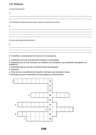 12º Módulo
1-O que é expressão?
R-
______________________________________________________________________________________________
______________________________________________________________________________________________
2-Dê exemplo de algumas palavras que indicam a expressão nos hinos.
R-
______________________________________________________________________________________________
______________________________________________________________________________________________
______________________________________________________________________________________________
______________________________________________________________________________________________
3-O que são compassos alternados?
R-
______________________________________________________________________________________________
______________________________________________________________________________________________
______________________________________________________________________________________________
4- Complete a cruzada abaixo de acordo com as perguntas:
a. Expressão suntuosa, grandiosa sem exagero na intensidade.
b. Expressão que se deve executar com equilíbrio de sonoridade e seu significado está ligada com
obediência.
c. Expressão virtuosa que dá o reconhecimento das fraquezas.
d. Pomposo.
e. Deve se toca no sentimento de respeito e devoção, sua execução é suave.
f. Expressão que da o sentimento de muita alegria ou contentamento.
FIM
 