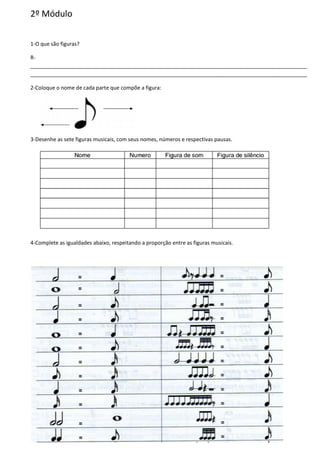2º Módulo
1-O que são figuras?
R-
______________________________________________________________________________________________
______________________________________________________________________________________________
2-Coloque o nome de cada parte que compõe a figura:
3-Desenhe as sete figuras musicais, com seus nomes, números e respectivas pausas.
4-Complete as igualdades abaixo, respeitando a proporção entre as figuras musicais.
 