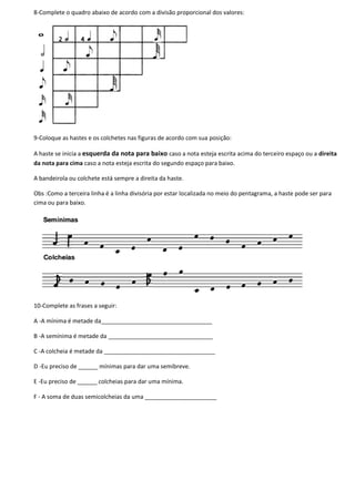 8-Complete o quadro abaixo de acordo com a divisão proporcional dos valores:
9-Coloque as hastes e os colchetes nas figuras de acordo com sua posição:
A haste se inicia a esquerda da nota para baixo caso a nota esteja escrita acima do terceiro espaço ou a direita
da nota para cima caso a nota esteja escrita do segundo espaço para baixo.
A bandeirola ou colchete está sempre a direita da haste.
Obs :Como a terceira linha é a linha divisória por estar localizada no meio do pentagrama, a haste pode ser para
cima ou para baixo.
10-Complete as frases a seguir:
A -A mínima é metade da__________________________________
B -A semínima é metade da ________________________________
C -A colcheia é metade da __________________________________
D -Eu preciso de ______ mínimas para dar uma semibreve.
E -Eu preciso de ______ colcheias para dar uma mínima.
F - A soma de duas semicolcheias da uma ______________________
 